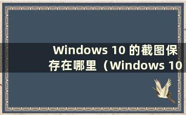 Windows 10 的截图保存在哪里（Windows 10 的截图保存在哪个文件夹）